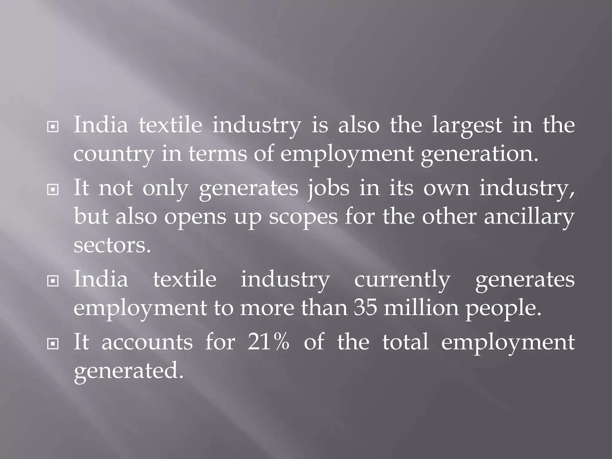 India textile industry is also the largest in the country in terms of employment generation. It not only generates jobs in its own industry, but also opens up scopes for the other ancillary sectors. India textile industry currently generates employment to more than 35 million people. It accounts for 21% of the total employment generated. 