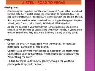 Background
• Continuing the popularity of its advertisement “Kyun ki har ek friend
zaroori hota hai”, Airtel brings the innovation to facebook too. The
app is integrated with Facebook API, connects with the song in the ad.
• Participants need to ‘select a friend’ according to the types: Kanjoos
friend, joke friend, poke friend, SMS friend, MMS friend etc.
• As per the contest if your friend type is more popular, you enter a
chance to win the trip to Vegas along with your friends, if you tag the
most of friends you may also win a Samsung Galaxy on daily basis.
Verdict
• Contest is smartly integrated with the overall ‘integrated
marketing’ campaign of the brand.
• Contest also delivers free access to Facebook via their Airtel
Connection upon registration, which stuffs participants with
“something for sure”
• A trip to Vegas is definitely greedy enough for youth to
participate & spread the word.
12
 