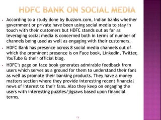 • According to a study done by Buzzom.com, Indian banks whether
government or private have been using social media to stay in
touch with their customers but HDFC stands out as far as
leveraging social media is concerned both in terms of number of
channels being used as well as engaging with their customers.
• HDFC Bank has presence across 8 social media channels out of
which the prominent presence is on Face book, LinkedIn, Twitter,
YouTube & their official blog.
• HDFC’s page on face book generates admirable feedback from
users which serves as a ground for them to understand their fans
as well as promote their banking products. They have a money
matters section where they provide interesting recent financial
news of interest to their fans. Also they keep on engaging the
users with interesting puzzles/jigsaws based upon financial
terms.
13
 