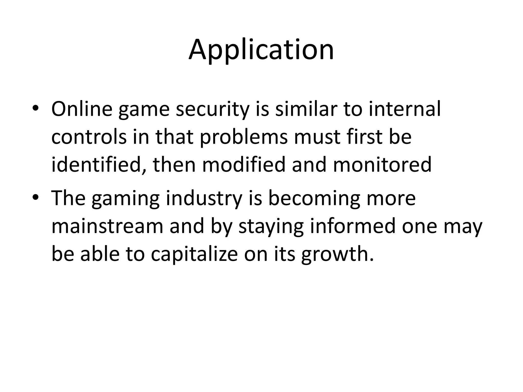 ApplicationOnline game security is similar to internal controls in that problems must first be identified, then modified and monitoredThe gaming industry is becoming more mainstream and by staying informed one may be able to capitalize on its growth.