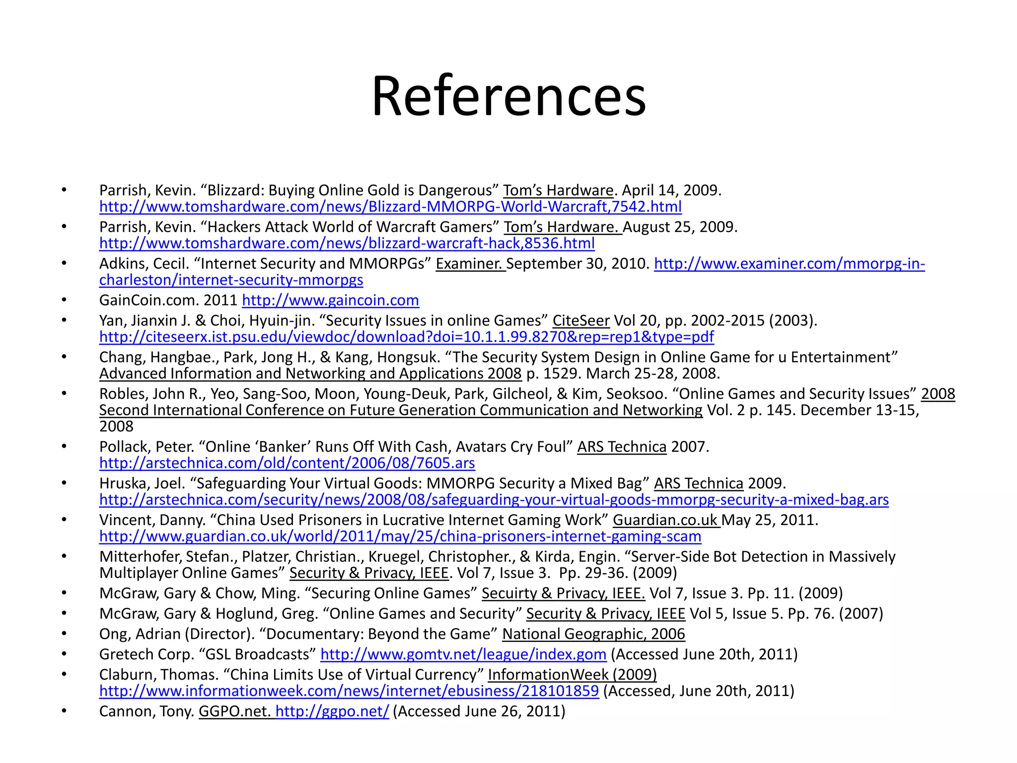 ReferencesParrish, Kevin. “Blizzard: Buying Online Gold is Dangerous” Tom’s Hardware. April 14, 2009. http://www.tomshardware.com/news/Blizzard-MMORPG-World-Warcraft,7542.htmlParrish, Kevin. “Hackers Attack World of Warcraft Gamers” Tom’s Hardware. August 25, 2009. http://www.tomshardware.com/news/blizzard-warcraft-hack,8536.htmlAdkins, Cecil. “Internet Security and MMORPGs” Examiner. September 30, 2010. http://www.examiner.com/mmorpg-in-charleston/internet-security-mmorpgsGainCoin.com. 2011 http://www.gaincoin.comYan, Jianxin J. & Choi, Hyuin-jin. “Security Issues in online Games” CiteSeerVol 20, pp. 2002-2015 (2003). http://citeseerx.ist.psu.edu/viewdoc/download?doi=10.1.1.99.8270&rep=rep1&type=pdfChang, Hangbae., Park, Jong H., & Kang, Hongsuk. “The Security System Design in Online Game for u Entertainment” Advanced Information and Networking and Applications 2008 p. 1529. March 25-28, 2008. Robles, John R., Yeo, Sang-Soo, Moon, Young-Deuk, Park, Gilcheol, & Kim, Seoksoo. “Online Games and Security Issues” 2008 Second International Conference on Future Generation Communication and Networking Vol. 2 p. 145. December 13-15, 2008Pollack, Peter. “Online ‘Banker’ Runs Off With Cash, Avatars Cry Foul” ARS Technica 2007. http://arstechnica.com/old/content/2006/08/7605.arsHruska, Joel. “Safeguarding Your Virtual Goods: MMORPG Security a Mixed Bag” ARS Technica 2009. http://arstechnica.com/security/news/2008/08/safeguarding-your-virtual-goods-mmorpg-security-a-mixed-bag.arsVincent, Danny. “China Used Prisoners in Lucrative Internet Gaming Work” Guardian.co.uk May 25, 2011. http://www.guardian.co.uk/world/2011/may/25/china-prisoners-internet-gaming-scamMitterhofer, Stefan., Platzer, Christian., Kruegel, Christopher., & Kirda, Engin. “Server-Side Bot Detection in Massively Multiplayer Online Games” Security & Privacy, IEEE. Vol 7, Issue 3.  Pp. 29-36. (2009)McGraw, Gary & Chow, Ming. “Securing Online Games” Secuirty & Privacy, IEEE.Vol 7, Issue 3. Pp. 11. (2009)McGraw, Gary & Hoglund, Greg. “Online Games and Security” Security & Privacy, IEEEVol 5, Issue 5. Pp. 76. (2007)Ong, Adrian (Director). “Documentary: Beyond the Game” National Geographic, 2006Gretech Corp. “GSL Broadcasts” http://www.gomtv.net/league/index.gom (Accessed June 20th, 2011)Claburn, Thomas. “China Limits Use of Virtual Currency” InformationWeek (2009) http://www.informationweek.com/news/internet/ebusiness/218101859 (Accessed, June 20th, 2011)Cannon, Tony. GGPO.net. http://ggpo.net/ (Accessed June 26, 2011)