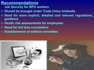 Recommendations Job Security for BPO workers Should be brought under Trade Union Umbrella N eed for more explicit, detailed and relevant regulations, guidance  Health risk assessments  for employees Need for full time counsellors  Establishment of welfare committee  