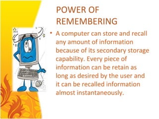 POWER OF
  REMEMBERING
• A computer can store and recall
  any amount of information
  because of its secondary storage
  capability. Every piece of
  information can be retain as
  long as desired by the user and
  it can be recalled information
  almost instantaneously.
 