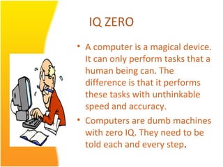 IQ ZERO
• A computer is a magical device.
  It can only perform tasks that a
  human being can. The
  difference is that it performs
  these tasks with unthinkable
  speed and accuracy.
• Computers are dumb machines
  with zero IQ. They need to be
  told each and every step.
 