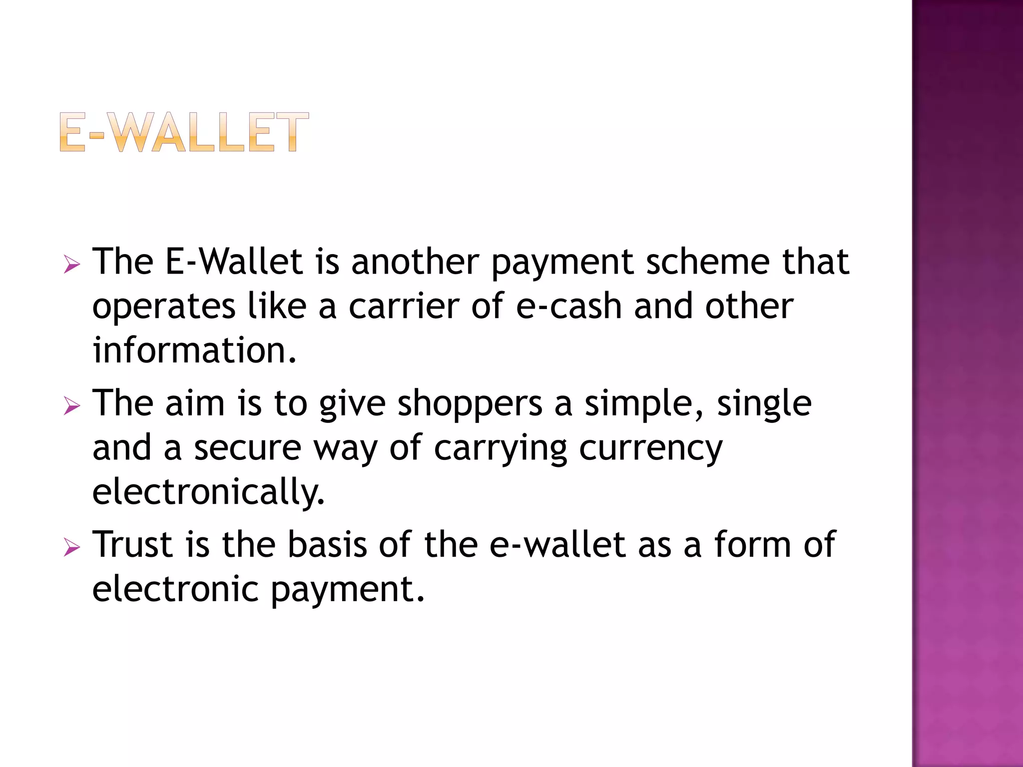  The E-Wallet is another payment scheme that
operates like a carrier of e-cash and other
information.
 The aim is to give shoppers a simple, single
and a secure way of carrying currency
electronically.
 Trust is the basis of the e-wallet as a form of
electronic payment.
 