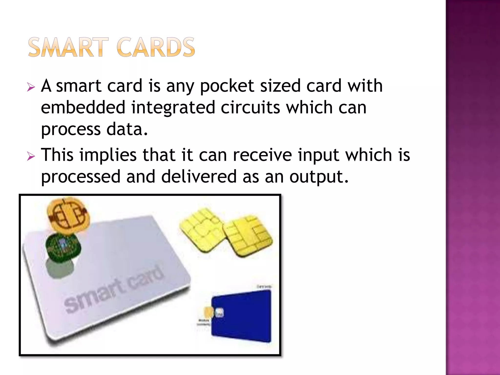 A smart card is any pocket sized card with
embedded integrated circuits which can
process data.
 This implies that it can receive input which is
processed and delivered as an output.
 