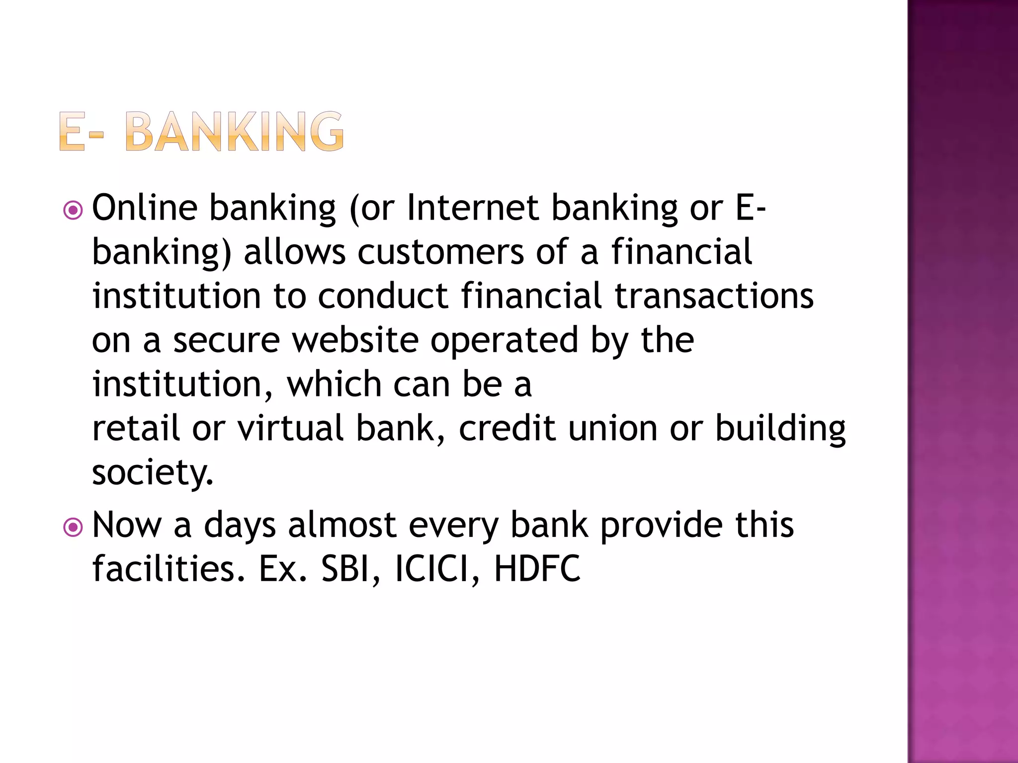  Online banking (or Internet banking or E-
banking) allows customers of a financial
institution to conduct financial transactions
on a secure website operated by the
institution, which can be a
retail or virtual bank, credit union or building
society.
 Now a days almost every bank provide this
facilities. Ex. SBI, ICICI, HDFC
 
