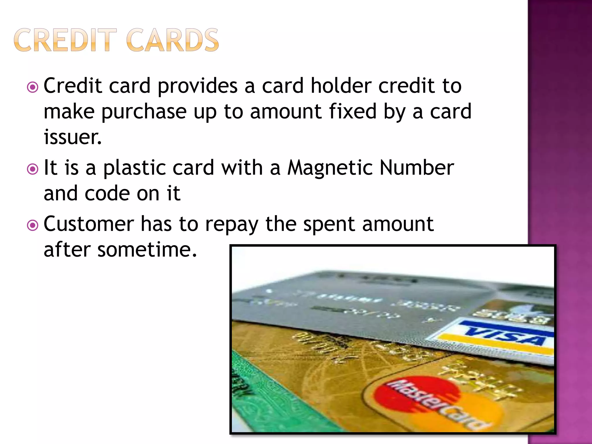  Credit card provides a card holder credit to
make purchase up to amount fixed by a card
issuer.
 It is a plastic card with a Magnetic Number
and code on it
 Customer has to repay the spent amount
after sometime.
 