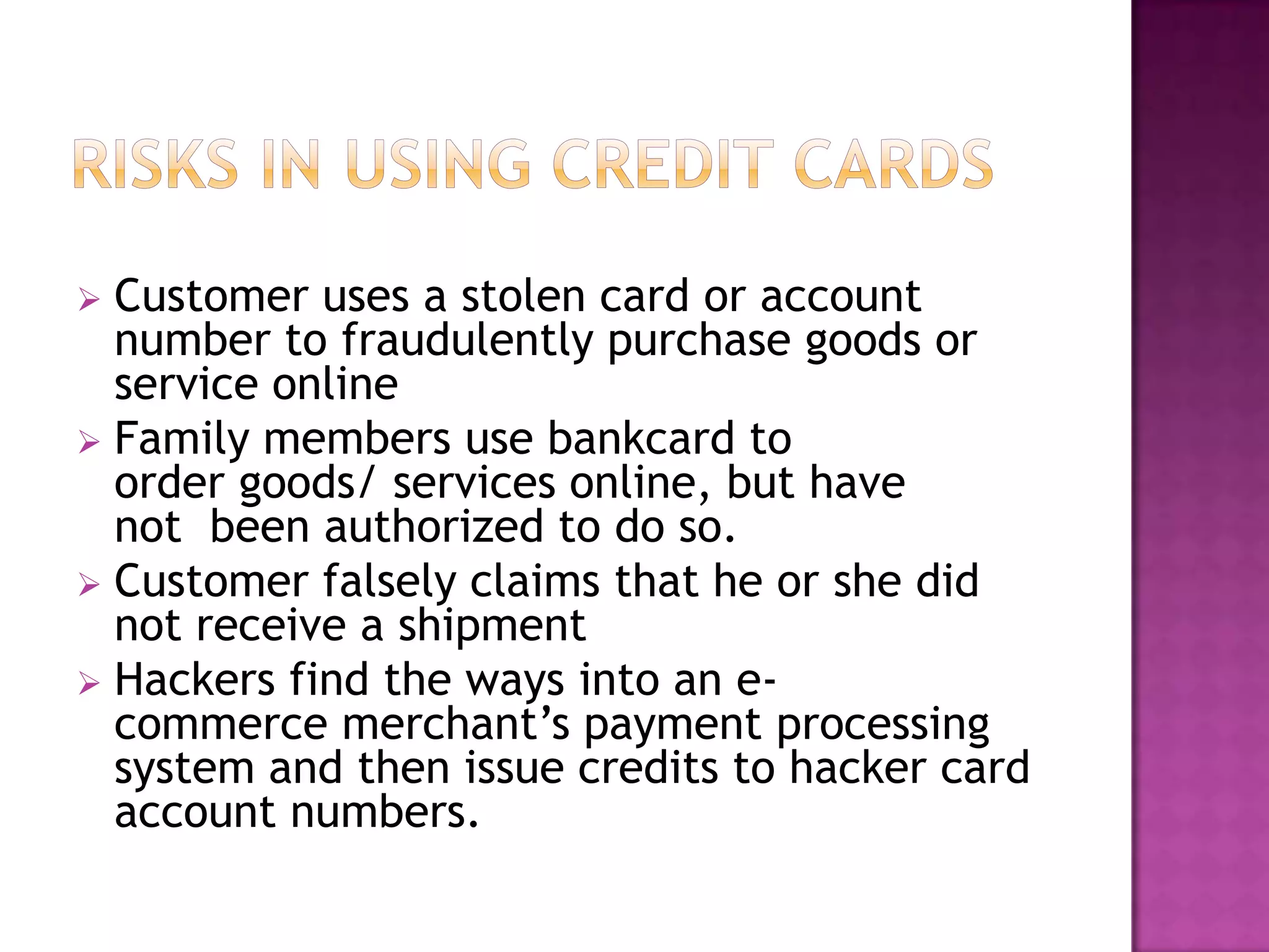  Customer uses a stolen card or account
number to fraudulently purchase goods or
service online
 Family members use bankcard to
order goods/ services online, but have
not been authorized to do so.
 Customer falsely claims that he or she did
not receive a shipment
 Hackers find the ways into an e-
commerce merchant’s payment processing
system and then issue credits to hacker card
account numbers.
 