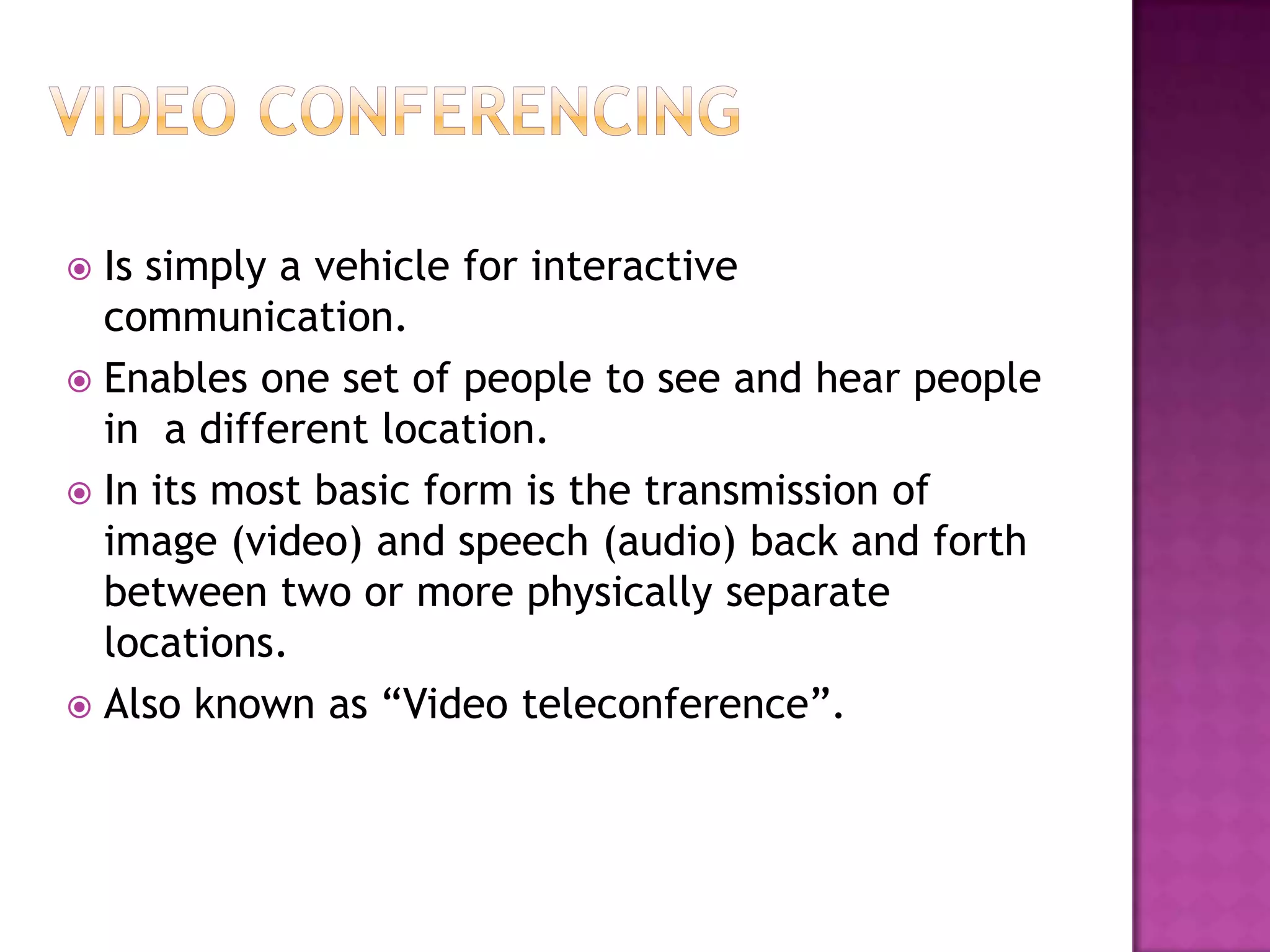  Is simply a vehicle for interactive
communication.
 Enables one set of people to see and hear people
in a different location.
 In its most basic form is the transmission of
image (video) and speech (audio) back and forth
between two or more physically separate
locations.
 Also known as “Video teleconference”.
 