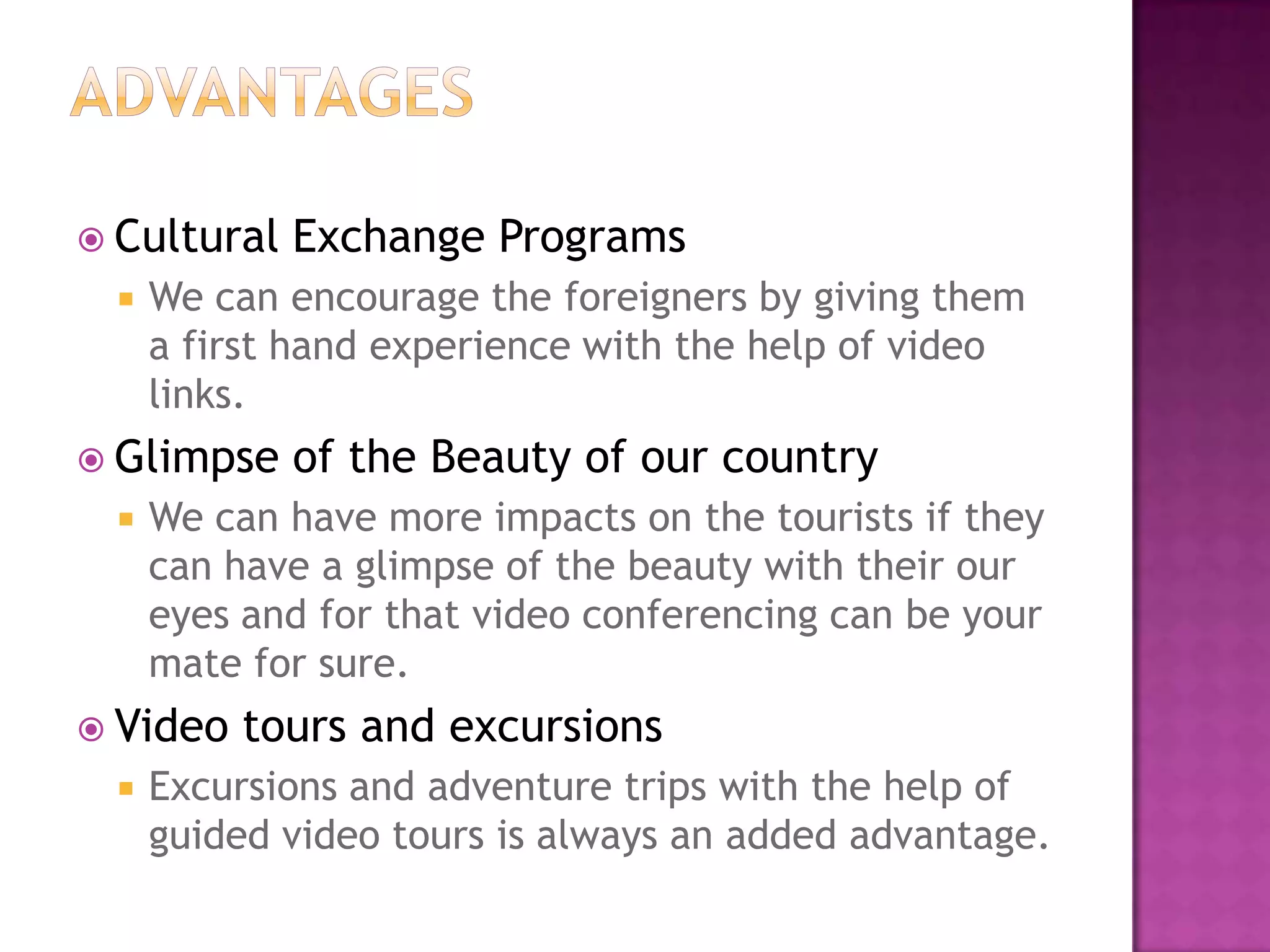  Cultural Exchange Programs
 We can encourage the foreigners by giving them
a first hand experience with the help of video
links.
 Glimpse of the Beauty of our country
 We can have more impacts on the tourists if they
can have a glimpse of the beauty with their our
eyes and for that video conferencing can be your
mate for sure.
 Video tours and excursions
 Excursions and adventure trips with the help of
guided video tours is always an added advantage.
 