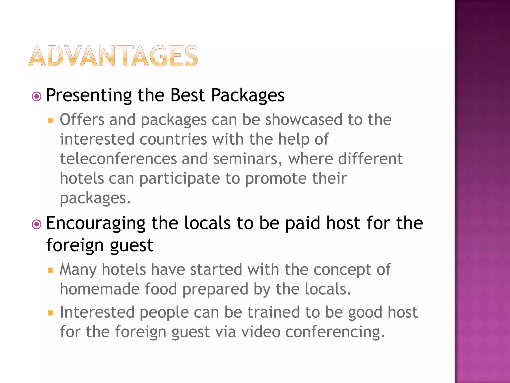  Presenting the Best Packages
 Offers and packages can be showcased to the
interested countries with the help of
teleconferences and seminars, where different
hotels can participate to promote their
packages.
 Encouraging the locals to be paid host for the
foreign guest
 Many hotels have started with the concept of
homemade food prepared by the locals.
 Interested people can be trained to be good host
for the foreign guest via video conferencing.
 