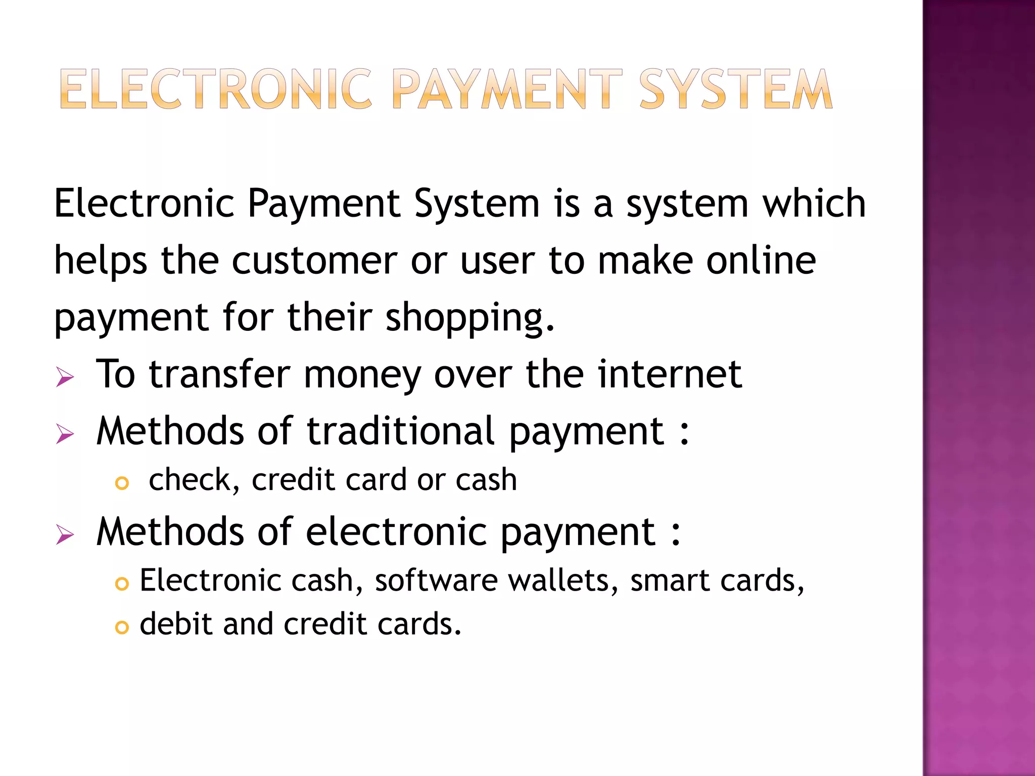 Electronic Payment System is a system which
helps the customer or user to make online
payment for their shopping.
 To transfer money over the internet
 Methods of traditional payment :
 check, credit card or cash
 Methods of electronic payment :
 Electronic cash, software wallets, smart cards,
 debit and credit cards.
 