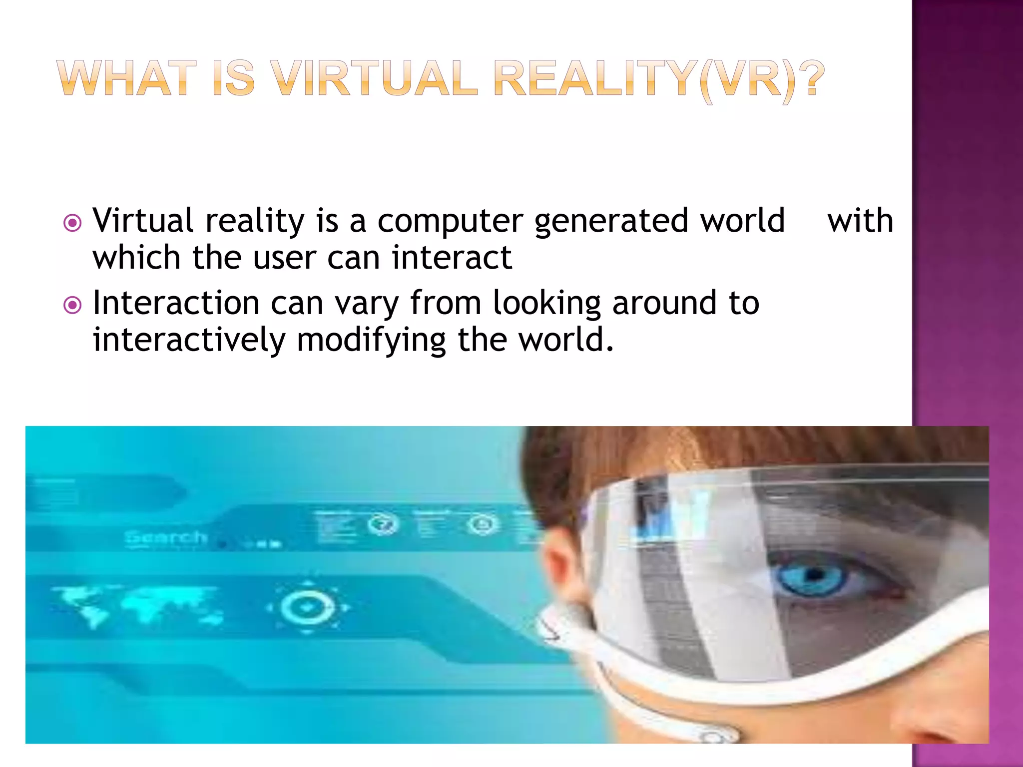  Virtual reality is a computer generated world with
which the user can interact
 Interaction can vary from looking around to
interactively modifying the world.
 
