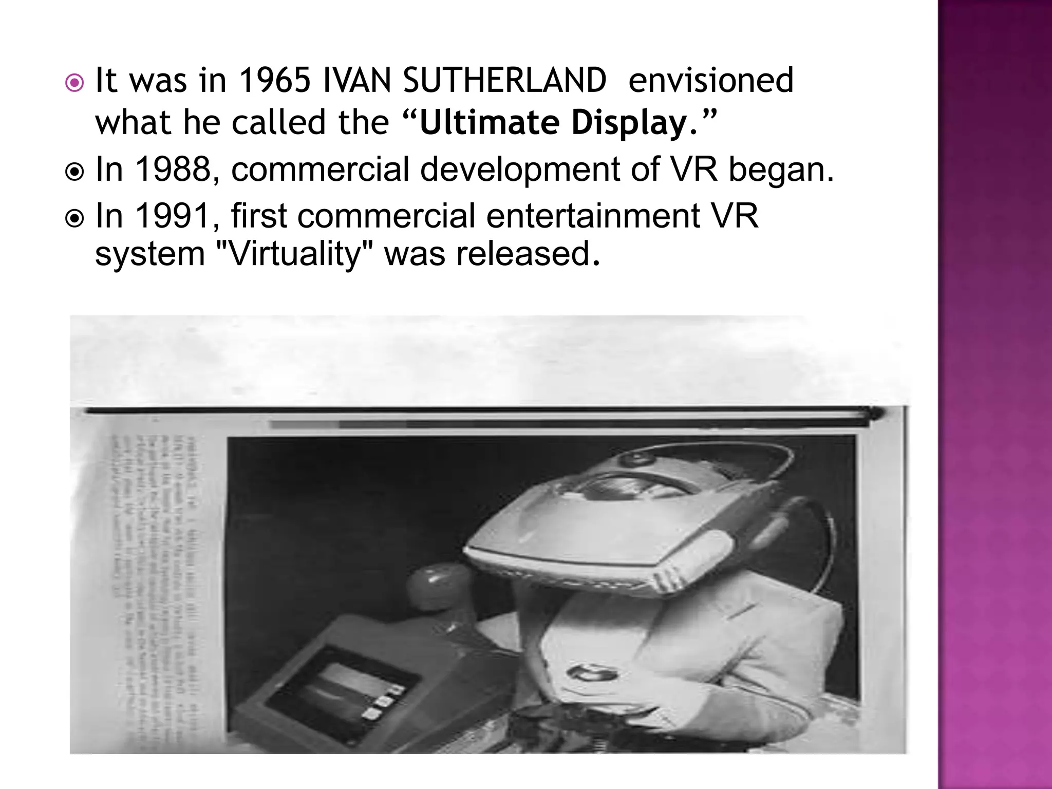  It was in 1965 IVAN SUTHERLAND envisioned
what he called the “Ultimate Display.”
 In 1988, commercial development of VR began.
 In 1991, first commercial entertainment VR
system "Virtuality" was released.
 