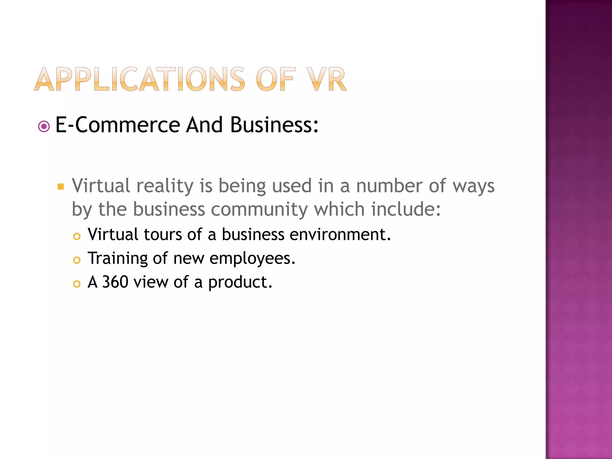  E-Commerce And Business:
 Virtual reality is being used in a number of ways
by the business community which include:
 Virtual tours of a business environment.
 Training of new employees.
 A 360 view of a product.
 