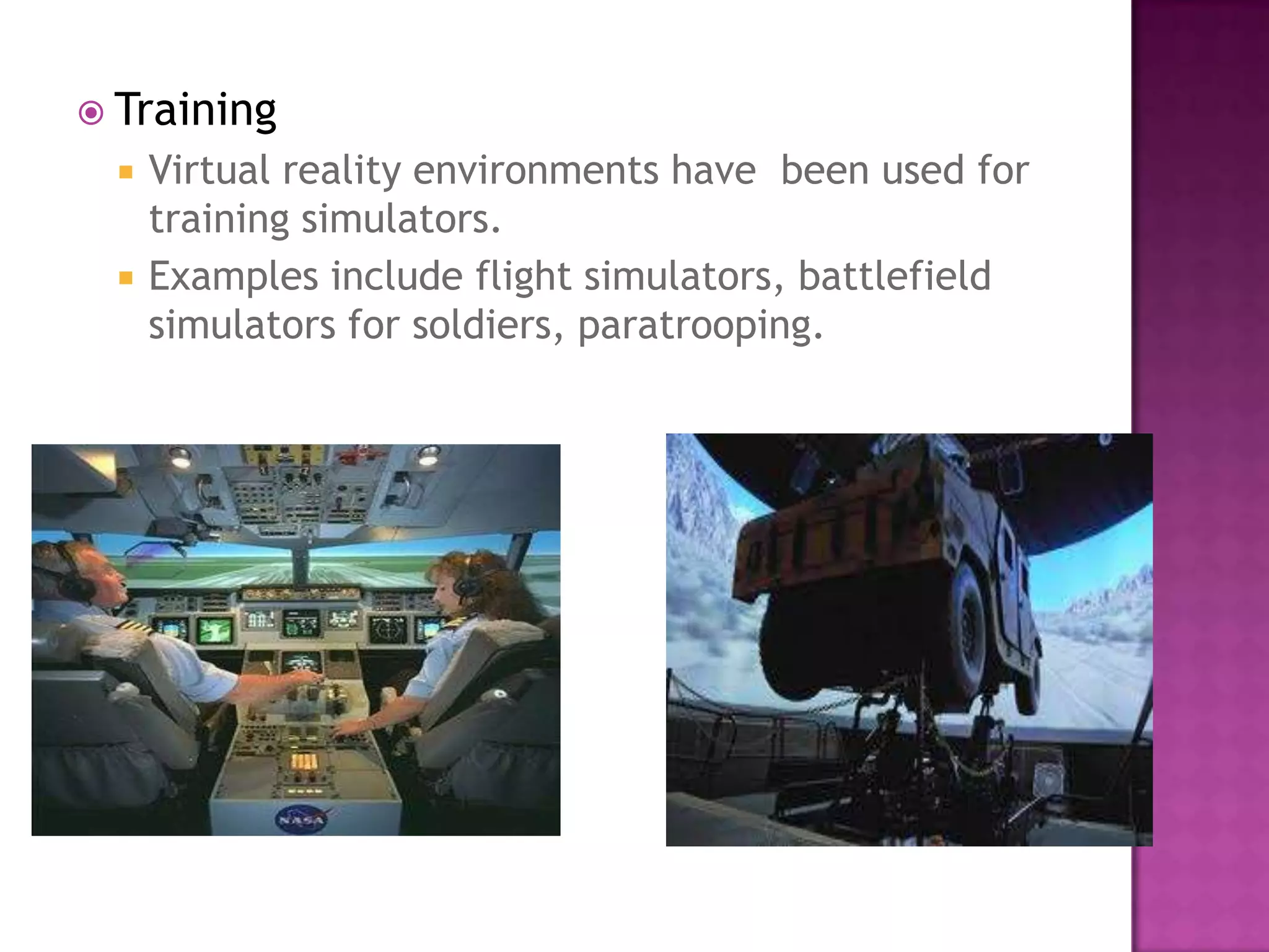  Training
 Virtual reality environments have been used for
training simulators.
 Examples include flight simulators, battlefield
simulators for soldiers, paratrooping.
 