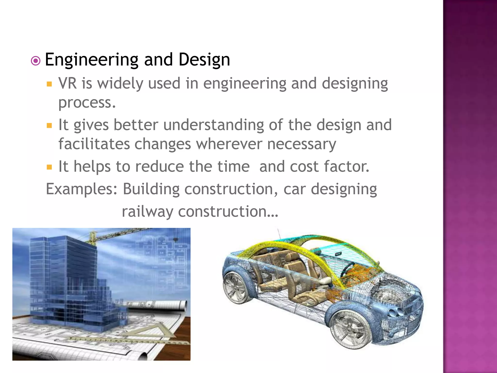  Engineering and Design
 VR is widely used in engineering and designing
process.
 It gives better understanding of the design and
facilitates changes wherever necessary
 It helps to reduce the time and cost factor.
Examples: Building construction, car designing
railway construction…
 