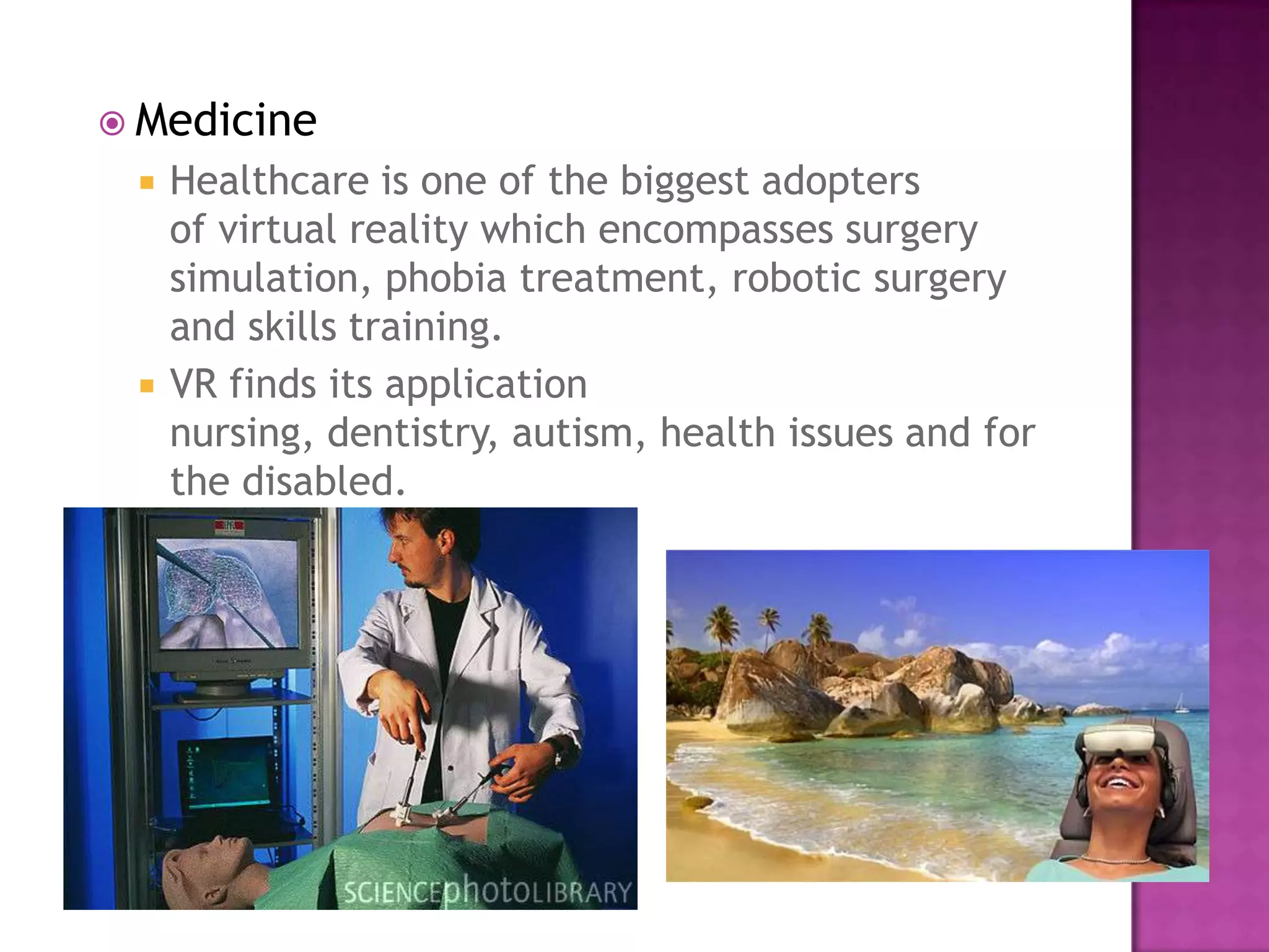  Medicine
 Healthcare is one of the biggest adopters
of virtual reality which encompasses surgery
simulation, phobia treatment, robotic surgery
and skills training.
 VR finds its application
nursing, dentistry, autism, health issues and for
the disabled.
 