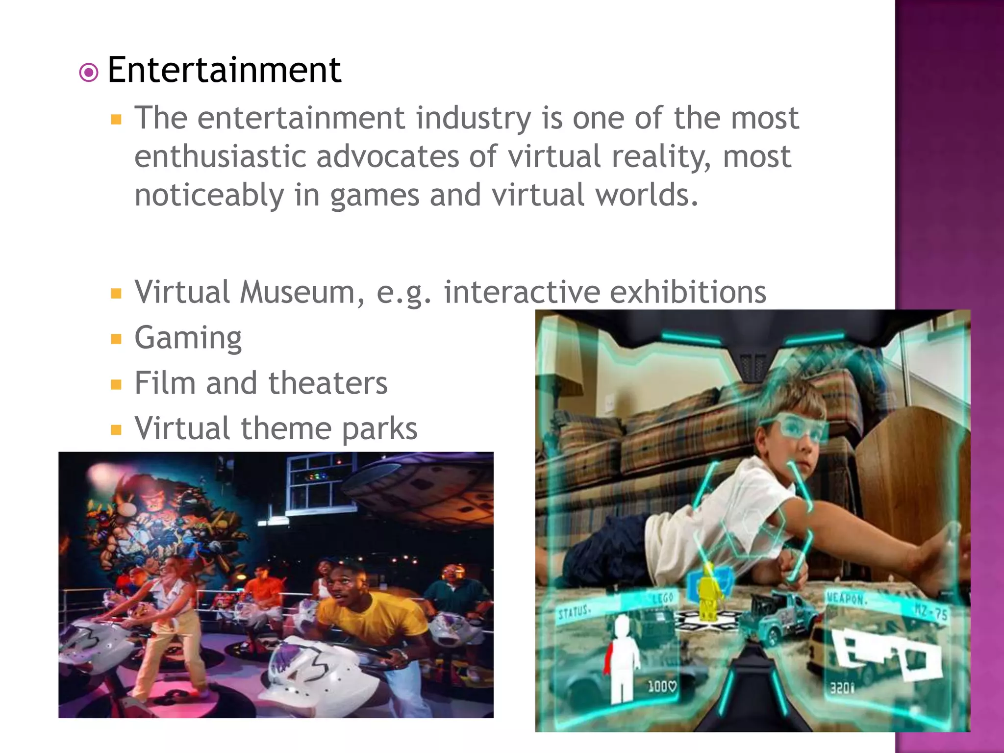  Entertainment
 The entertainment industry is one of the most
enthusiastic advocates of virtual reality, most
noticeably in games and virtual worlds.
 Virtual Museum, e.g. interactive exhibitions
 Gaming
 Film and theaters
 Virtual theme parks
 