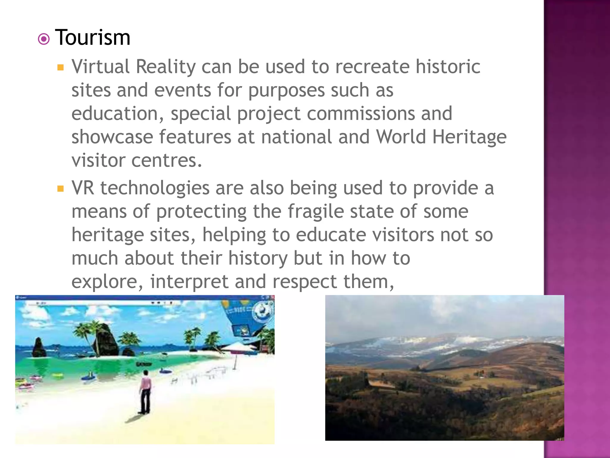  Tourism
 Virtual Reality can be used to recreate historic
sites and events for purposes such as
education, special project commissions and
showcase features at national and World Heritage
visitor centres.
 VR technologies are also being used to provide a
means of protecting the fragile state of some
heritage sites, helping to educate visitors not so
much about their history but in how to
explore, interpret and respect them,
 