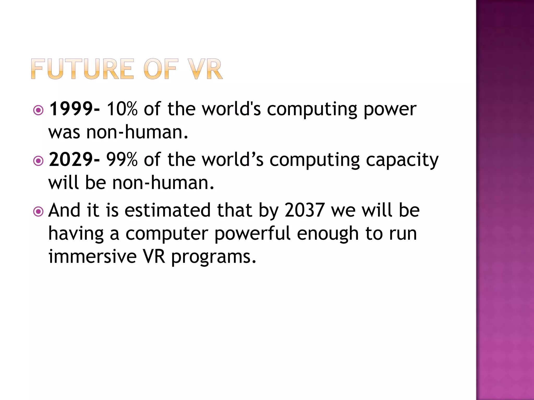  1999- 10% of the world's computing power
was non-human.
 2029- 99% of the world’s computing capacity
will be non-human.
 And it is estimated that by 2037 we will be
having a computer powerful enough to run
immersive VR programs.
 