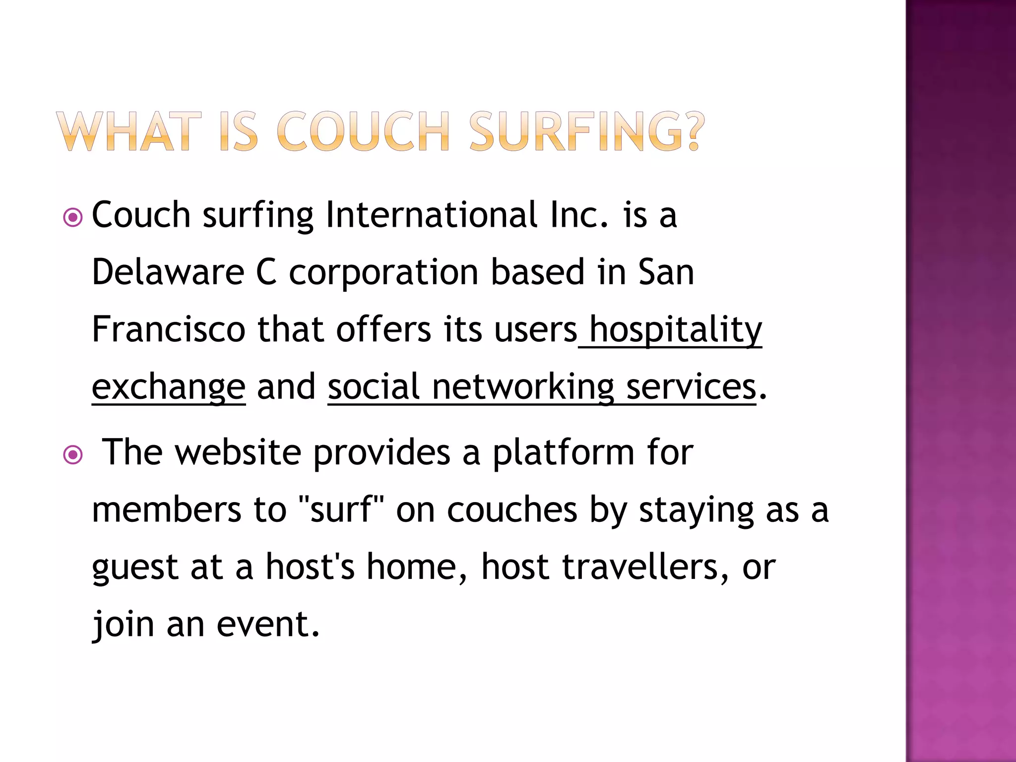  Couch surfing International Inc. is a
Delaware C corporation based in San
Francisco that offers its users hospitality
exchange and social networking services.
 The website provides a platform for
members to "surf" on couches by staying as a
guest at a host's home, host travellers, or
join an event.
 
