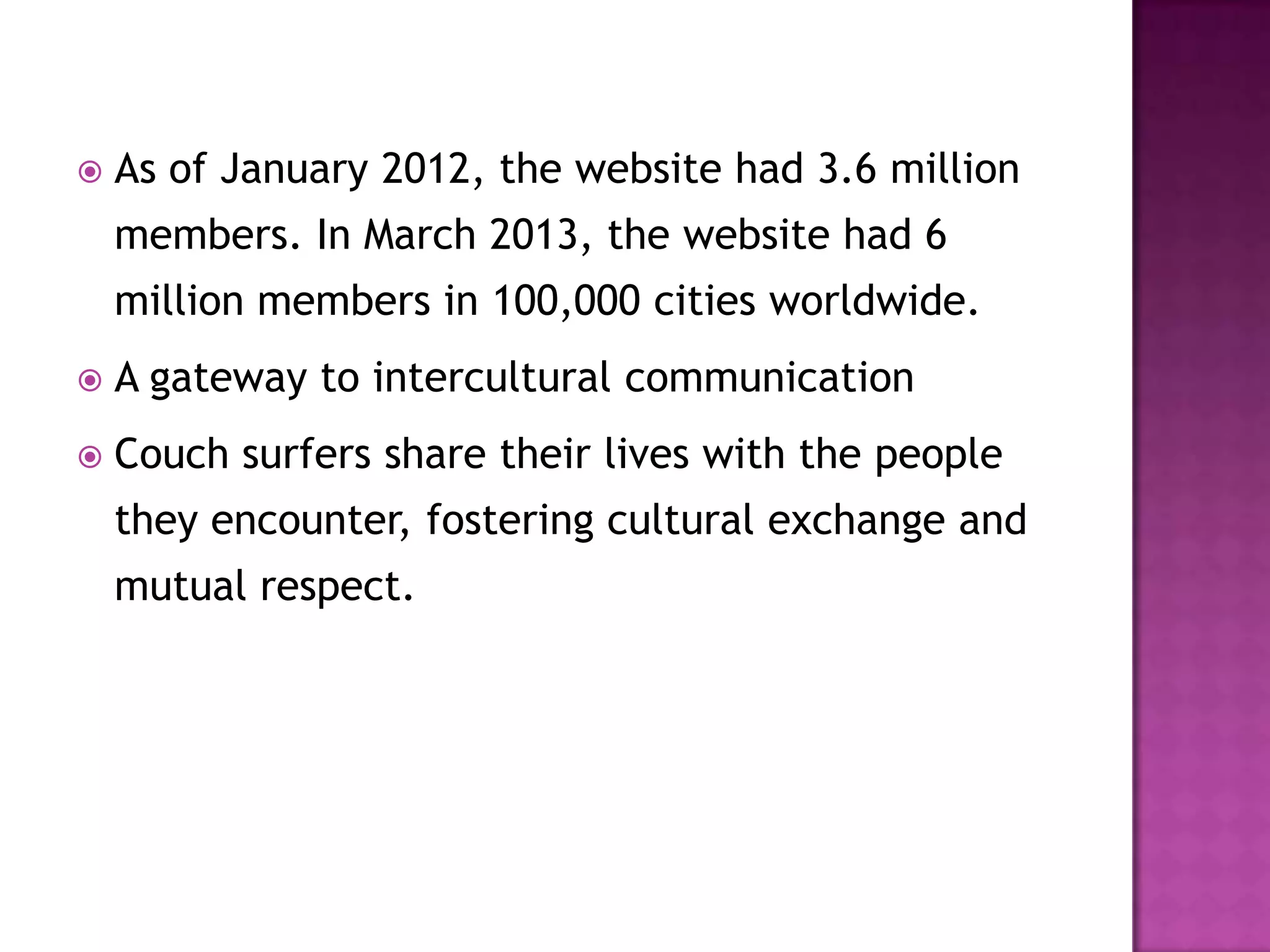  As of January 2012, the website had 3.6 million
members. In March 2013, the website had 6
million members in 100,000 cities worldwide.
 A gateway to intercultural communication
 Couch surfers share their lives with the people
they encounter, fostering cultural exchange and
mutual respect.
 