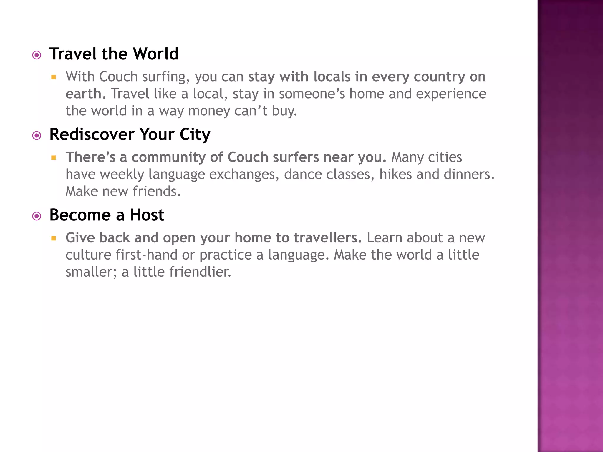  Travel the World
 With Couch surfing, you can stay with locals in every country on
earth. Travel like a local, stay in someone’s home and experience
the world in a way money can’t buy.
 Rediscover Your City
 There’s a community of Couch surfers near you. Many cities
have weekly language exchanges, dance classes, hikes and dinners.
Make new friends.
 Become a Host
 Give back and open your home to travellers. Learn about a new
culture first-hand or practice a language. Make the world a little
smaller; a little friendlier.
 
