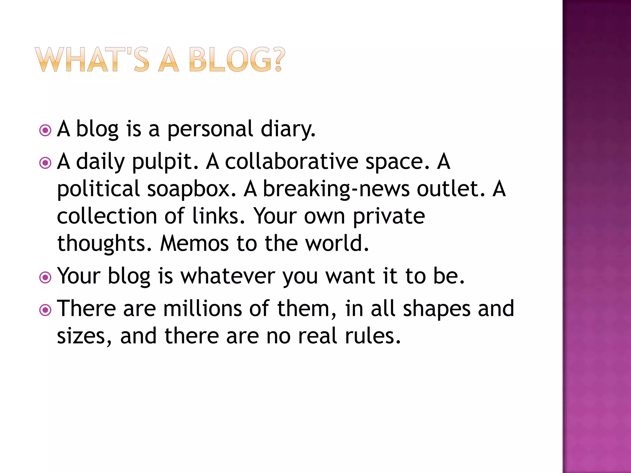  A blog is a personal diary.
 A daily pulpit. A collaborative space. A
political soapbox. A breaking-news outlet. A
collection of links. Your own private
thoughts. Memos to the world.
 Your blog is whatever you want it to be.
 There are millions of them, in all shapes and
sizes, and there are no real rules.
 