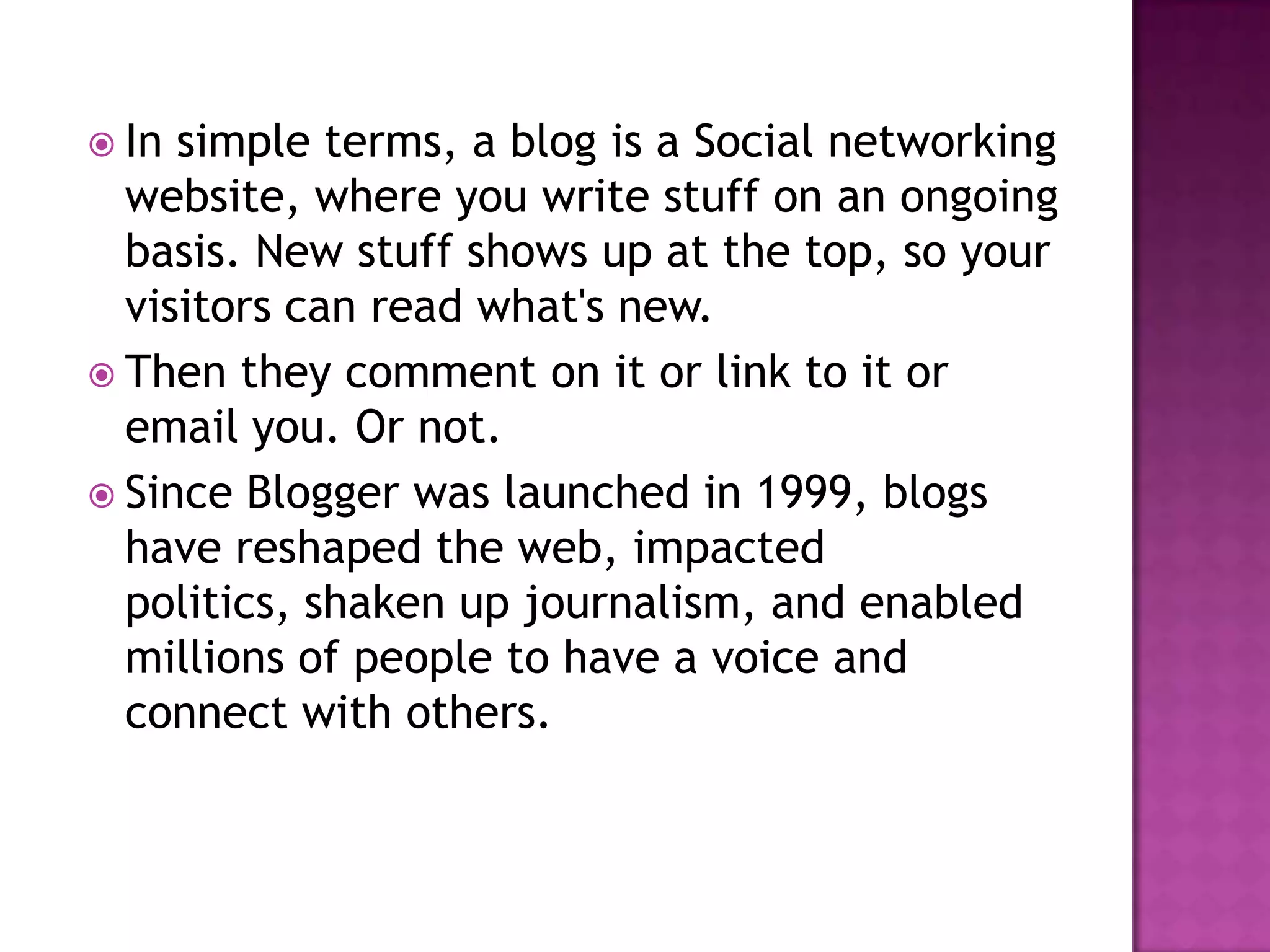  In simple terms, a blog is a Social networking
website, where you write stuff on an ongoing
basis. New stuff shows up at the top, so your
visitors can read what's new.
 Then they comment on it or link to it or
email you. Or not.
 Since Blogger was launched in 1999, blogs
have reshaped the web, impacted
politics, shaken up journalism, and enabled
millions of people to have a voice and
connect with others.
 