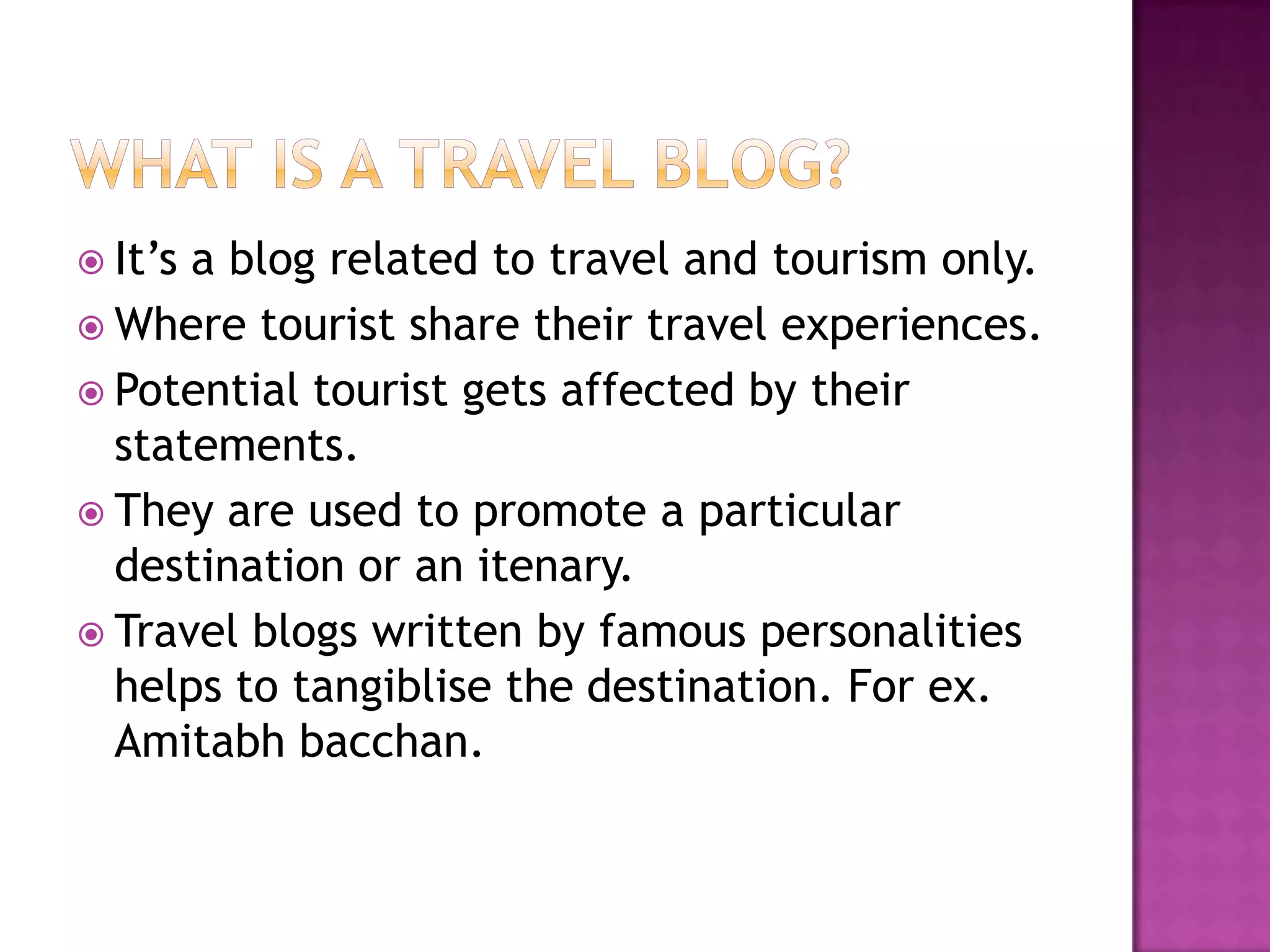  It’s a blog related to travel and tourism only.
 Where tourist share their travel experiences.
 Potential tourist gets affected by their
statements.
 They are used to promote a particular
destination or an itenary.
 Travel blogs written by famous personalities
helps to tangiblise the destination. For ex.
Amitabh bacchan.
 