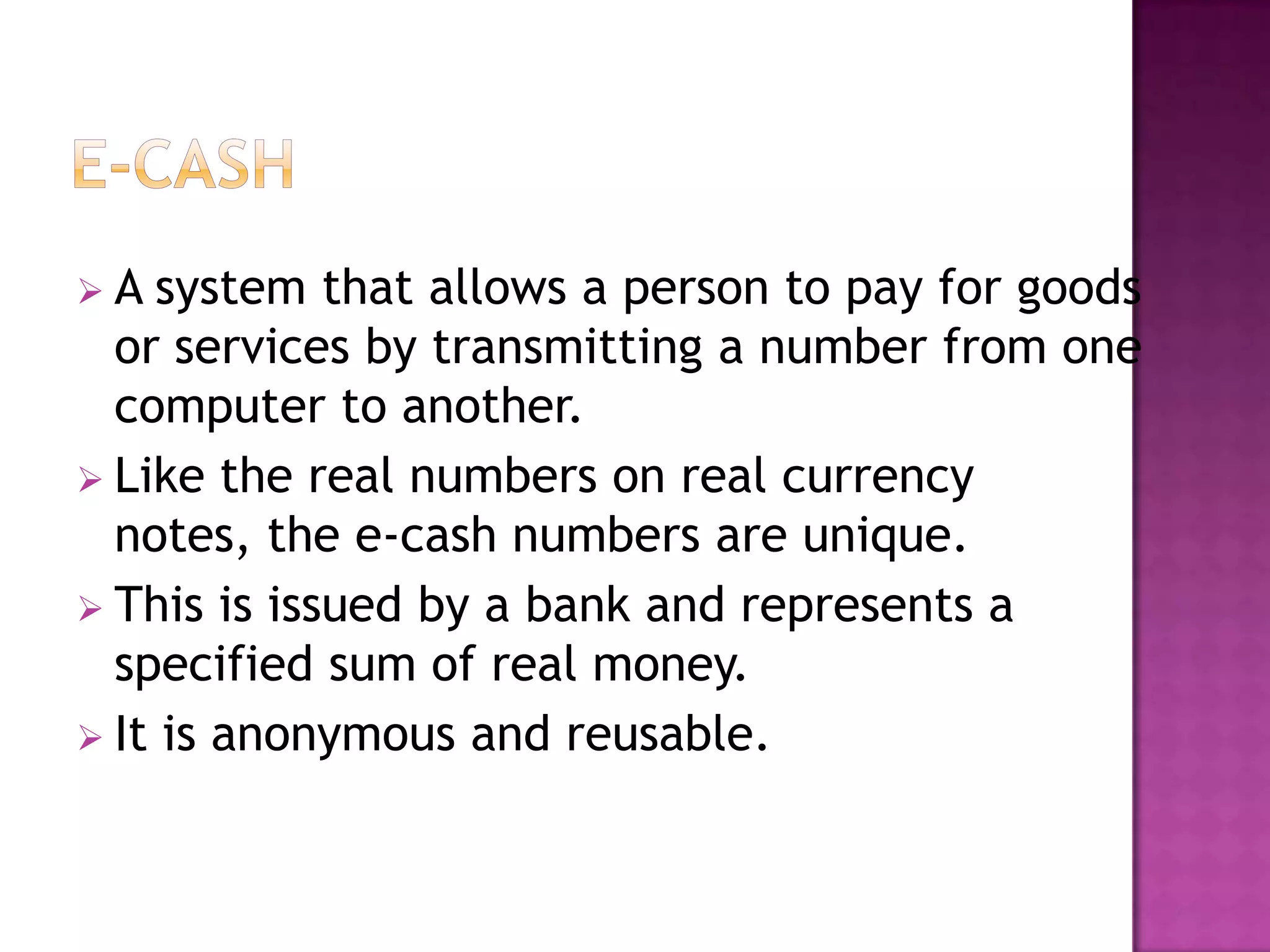  A system that allows a person to pay for goods
or services by transmitting a number from one
computer to another.
 Like the real numbers on real currency
notes, the e-cash numbers are unique.
 This is issued by a bank and represents a
specified sum of real money.
 It is anonymous and reusable.
 