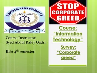 Course:
“Information
Technology”
Survey:
“Corporate
greed”
Course Instructor:
Syed Abdul Rafey Qadri.
BBA 4th semester.
 