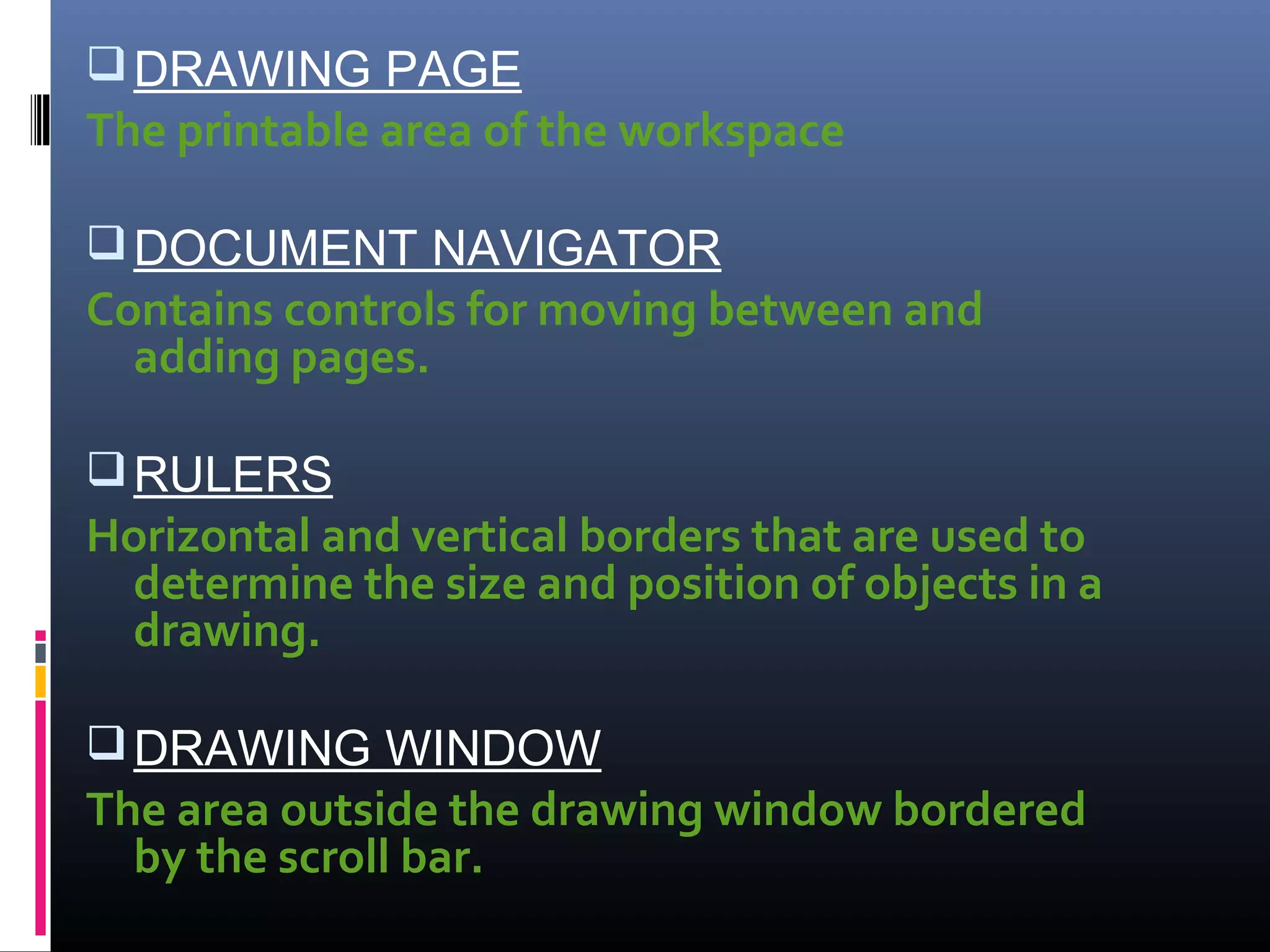 DRAWING PAGE
The printable area of the workspace
DOCUMENT NAVIGATOR
Contains controls for moving between and
adding pages.
RULERS
Horizontal and vertical borders that are used to
determine the size and position of objects in a
drawing.
DRAWING WINDOW
The area outside the drawing window bordered
by the scroll bar.
 