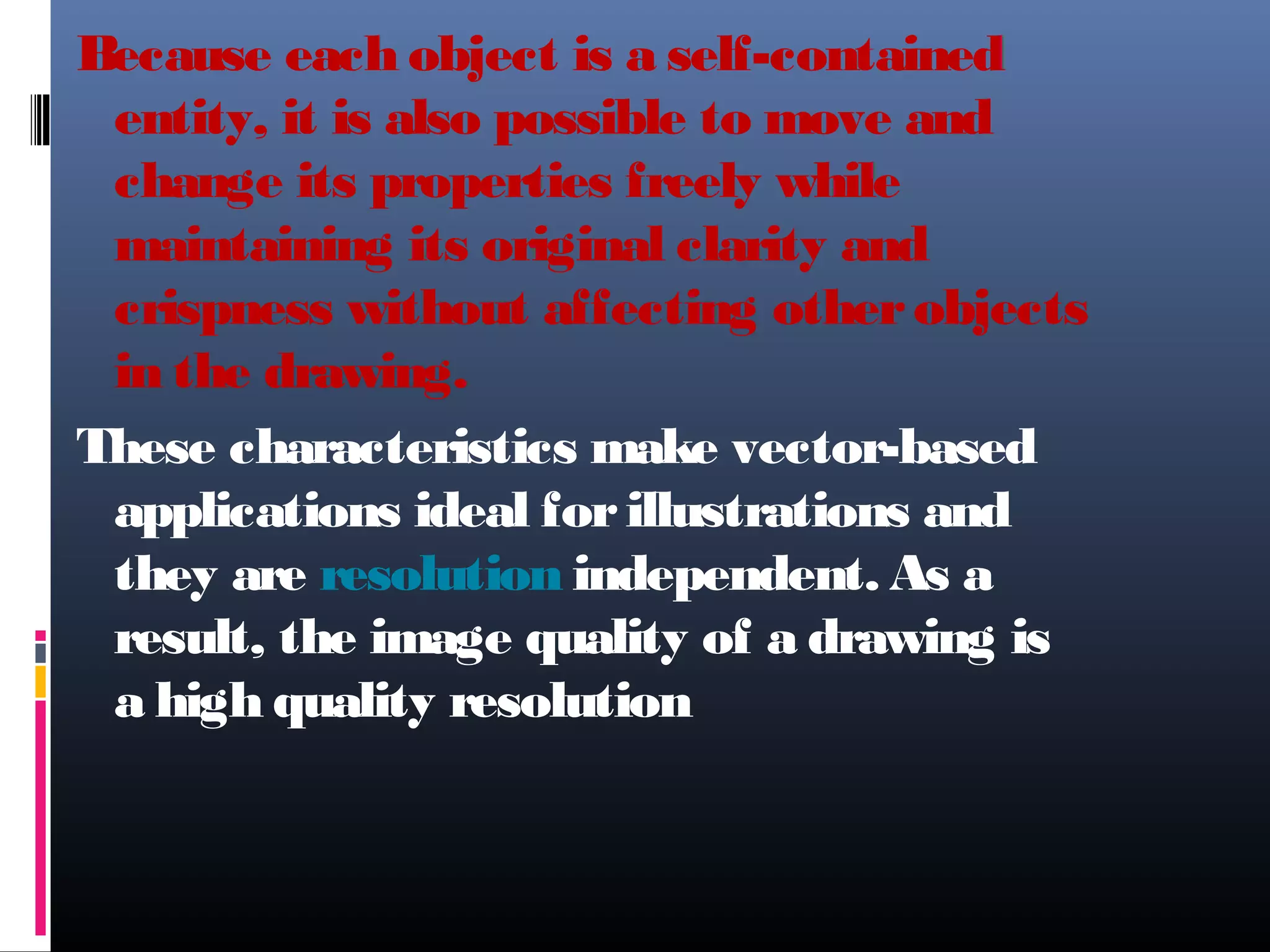 Because each object is a self-contained
entity, it is also possible to move and
change its properties freely while
maintaining its original clarity and
crispness without affecting otherobjects
in the drawing.
These characteristics make vector-based
applications ideal forillustrations and
they are resolution independent. As a
result, the image quality of a drawing is
a high quality resolution
 