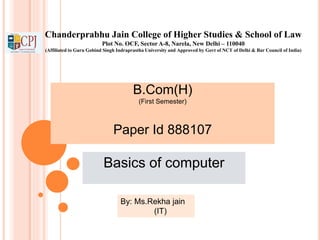 Chanderprabhu Jain College of Higher Studies & School of Law
Plot No. OCF, Sector A-8, Narela, New Delhi – 110040
(Affiliated to Guru Gobind Singh Indraprastha University and Approved by Govt of NCT of Delhi & Bar Council of India)
B.Com(H)
(First Semester)
Paper Id 888107
Basics of computer
By: Ms.Rekha jain
(IT)
 