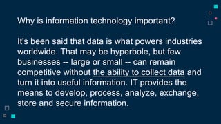 Why is information technology important?
It's been said that data is what powers industries
worldwide. That may be hyperbole, but few
businesses -- large or small -- can remain
competitive without the ability to collect data and
turn it into useful information. IT provides the
means to develop, process, analyze, exchange,
store and secure information.
 