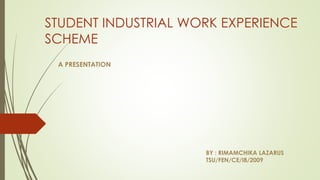 STUDENT INDUSTRIAL WORK EXPERIENCE
SCHEME
A PRESENTATION
BY : RIMAMCHIKA LAZARUS
TSU/FEN/CE/I8/2009
 
