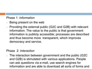 Phase 1: Information
 Being present on the web
 Providing the external public (G2C and G2B) with relevant
information. The value to the public is that government
information is publicly accessible; processes are described
and thus become more transparent, which improves
democracy and service.
Phase 2: Interaction
 The interaction between government and the public (G2C
and G2B) is stimulated with various applications. People
can ask questions via e-mail, use search engines for
information and are able to download all sorts of forms and
 
