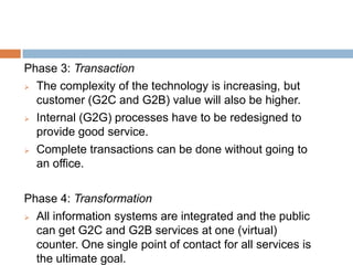 Phase 3: Transaction
 The complexity of the technology is increasing, but
customer (G2C and G2B) value will also be higher.
 Internal (G2G) processes have to be redesigned to
provide good service.
 Complete transactions can be done without going to
an office.
Phase 4: Transformation
 All information systems are integrated and the public
can get G2C and G2B services at one (virtual)
counter. One single point of contact for all services is
the ultimate goal.
 