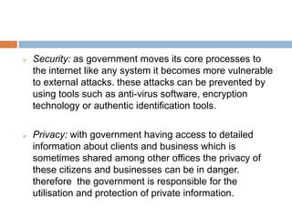  Security: as government moves its core processes to
the internet like any system it becomes more vulnerable
to external attacks. these attacks can be prevented by
using tools such as anti-virus software, encryption
technology or authentic identification tools.
 Privacy: with government having access to detailed
information about clients and business which is
sometimes shared among other offices the privacy of
these citizens and businesses can be in danger.
therefore the government is responsible for the
utilisation and protection of private information.
 