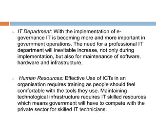 IT Department: With the implementation of e-
governance IT is becoming more and more important in
government operations. The need for a professional IT
department will inevitable increase, not only during
implementation, but also for maintenance of software,
hardware and infrastructure.
 Human Resources: Effective Use of ICTs in an
organisation requires training as people should feel
comfortable with the tools they use. Maintaining
technological infrastructure requires IT skilled resources
which means government will have to compete with the
private sector for skilled IT technicians.
 