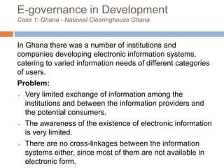E-governance in Development
Case 1: Ghana - National Clearinghouse Ghana
In Ghana there was a number of institutions and
companies developing electronic information systems,
catering to varied information needs of different categories
of users.
Problem:
 Very limited exchange of information among the
institutions and between the information providers and
the potential consumers.
 The awareness of the existence of electronic information
is very limited.
 There are no cross-linkages between the information
systems either, since most of them are not available in
electronic form.
 