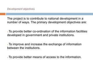 Development objectives
The project is to contribute to national development in a
number of ways. The primary development objectives are:
To provide better co-ordination of the information facilities
developed in government and private institutions.
To improve and increase the exchange of information
between the institutions.
To provide better means of access to the information.
 