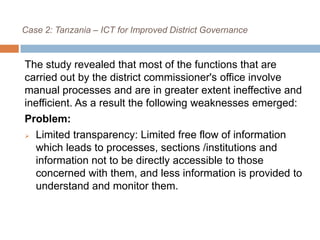 Case 2: Tanzania – ICT for Improved District Governance
The study revealed that most of the functions that are
carried out by the district commissioner's office involve
manual processes and are in greater extent ineffective and
inefficient. As a result the following weaknesses emerged:
Problem:
 Limited transparency: Limited free flow of information
which leads to processes, sections /institutions and
information not to be directly accessible to those
concerned with them, and less information is provided to
understand and monitor them.
 