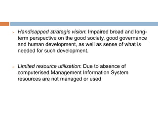 Handicapped strategic vision: Impaired broad and long-
term perspective on the good society, good governance
and human development, as well as sense of what is
needed for such development.
 Limited resource utilisation: Due to absence of
computerised Management Information System
resources are not managed or used
 