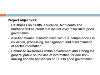 Project objectives:
 Databases on health, education, birth/death and
marriage will be created at district level to facilitate good
governance.
 A skilled human resource base with ICT competencies in
collection, processing, management and dissemination
of sector information.
 Enhanced awareness within government and among the
general public on the use of information for decision-
making and the application of ICTs to good governance.
 