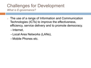 Challenges for Development
What is E-governance?
 The use of a range of Information and Communication
Technologies (ICTs) to improve the effectiveness,
efficiency, service delivery and to promote democracy.
- Internet,
- Local Area Networks (LANs),
- Mobile Phones etc.
 