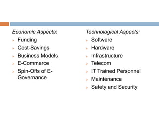 Economic Aspects:
 Funding
 Cost-Savings
 Business Models
 E-Commerce
 Spin-Offs of E-
Governance
Technological Aspects:
 Software
 Hardware
 Infrastructure
 Telecom
 IT Trained Personnel
 Maintenance
 Safety and Security
 